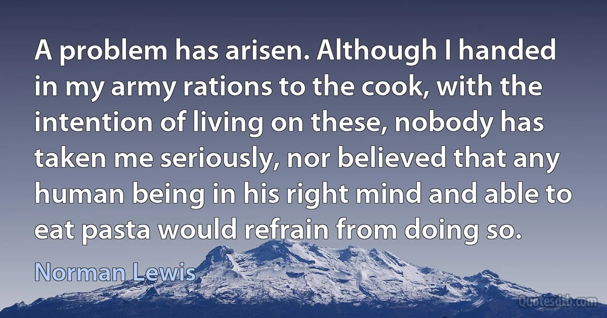 A problem has arisen. Although I handed in my army rations to the cook, with the intention of living on these, nobody has taken me seriously, nor believed that any human being in his right mind and able to eat pasta would refrain from doing so. (Norman Lewis)