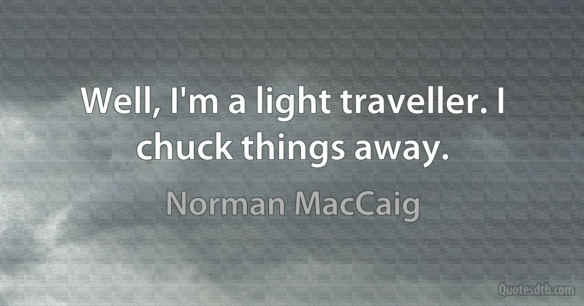 Well, I'm a light traveller. I chuck things away. (Norman MacCaig)