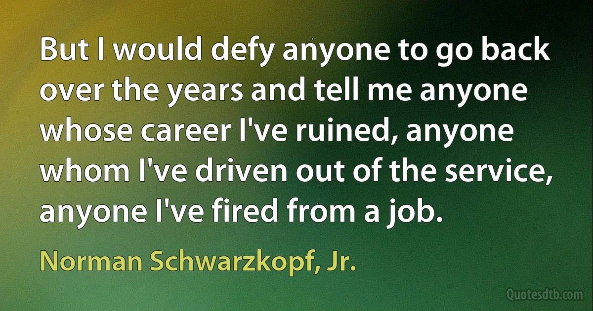 But I would defy anyone to go back over the years and tell me anyone whose career I've ruined, anyone whom I've driven out of the service, anyone I've fired from a job. (Norman Schwarzkopf, Jr.)