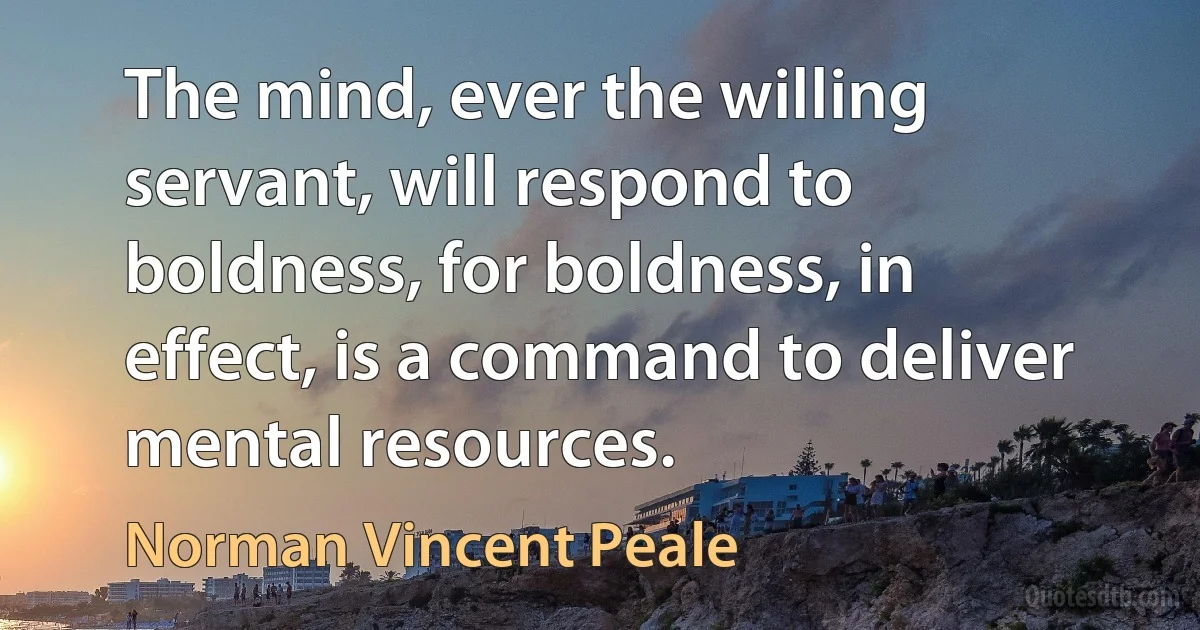 The mind, ever the willing servant, will respond to boldness, for boldness, in effect, is a command to deliver mental resources. (Norman Vincent Peale)