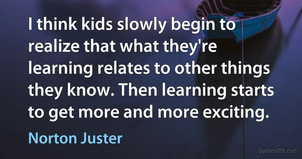 I think kids slowly begin to realize that what they're learning relates to other things they know. Then learning starts to get more and more exciting. (Norton Juster)