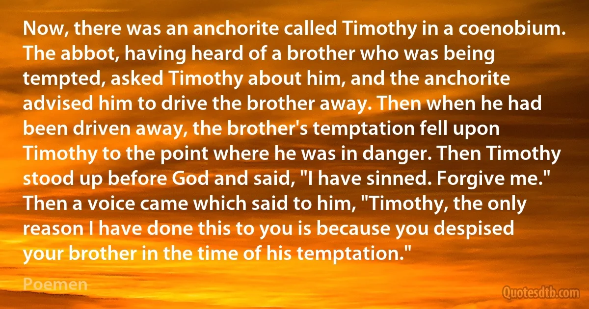 Now, there was an anchorite called Timothy in a coenobium. The abbot, having heard of a brother who was being tempted, asked Timothy about him, and the anchorite advised him to drive the brother away. Then when he had been driven away, the brother's temptation fell upon Timothy to the point where he was in danger. Then Timothy stood up before God and said, "I have sinned. Forgive me." Then a voice came which said to him, "Timothy, the only reason I have done this to you is because you despised your brother in the time of his temptation." (Poemen)