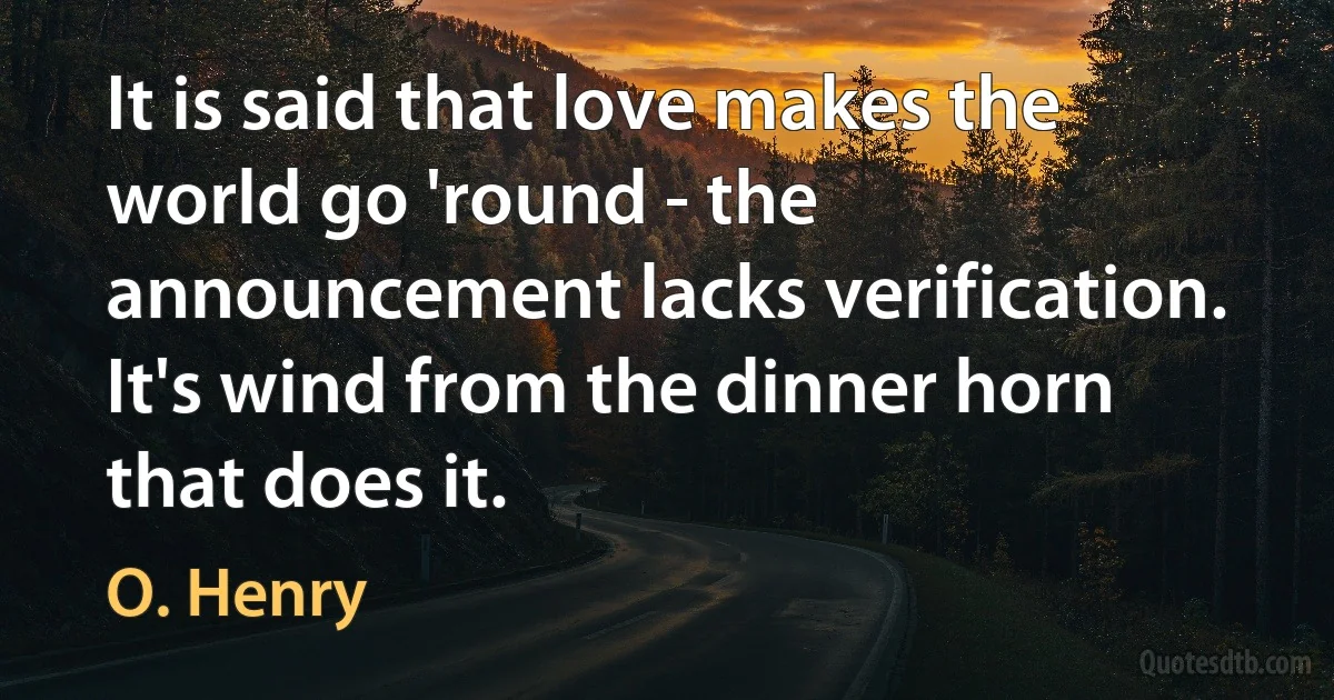 It is said that love makes the world go 'round - the announcement lacks verification. It's wind from the dinner horn that does it. (O. Henry)