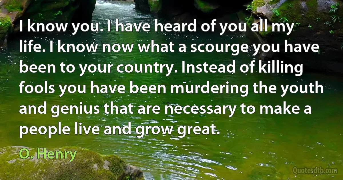 I know you. I have heard of you all my life. I know now what a scourge you have been to your country. Instead of killing fools you have been murdering the youth and genius that are necessary to make a people live and grow great. (O. Henry)