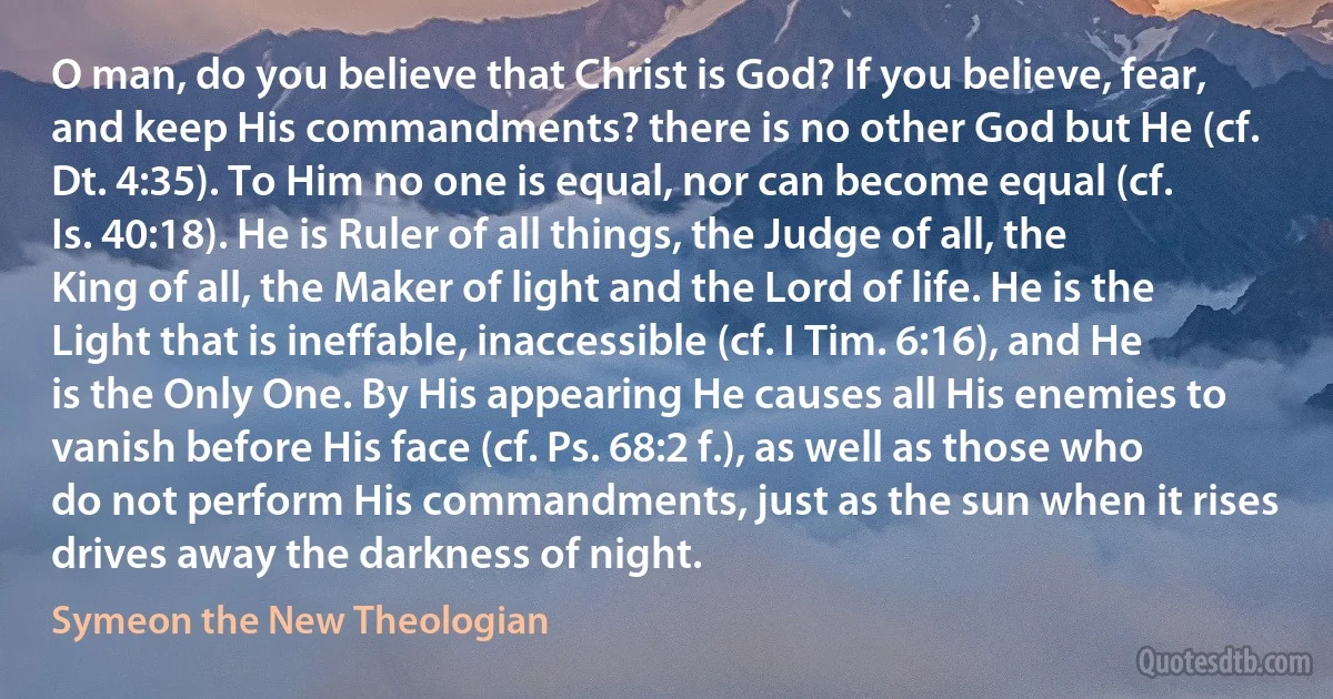 O man, do you believe that Christ is God? If you believe, fear, and keep His commandments? there is no other God but He (cf. Dt. 4:35). To Him no one is equal, nor can become equal (cf. Is. 40:18). He is Ruler of all things, the Judge of all, the King of all, the Maker of light and the Lord of life. He is the Light that is ineffable, inaccessible (cf. I Tim. 6:16), and He is the Only One. By His appearing He causes all His enemies to vanish before His face (cf. Ps. 68:2 f.), as well as those who do not perform His commandments, just as the sun when it rises drives away the darkness of night. (Symeon the New Theologian)