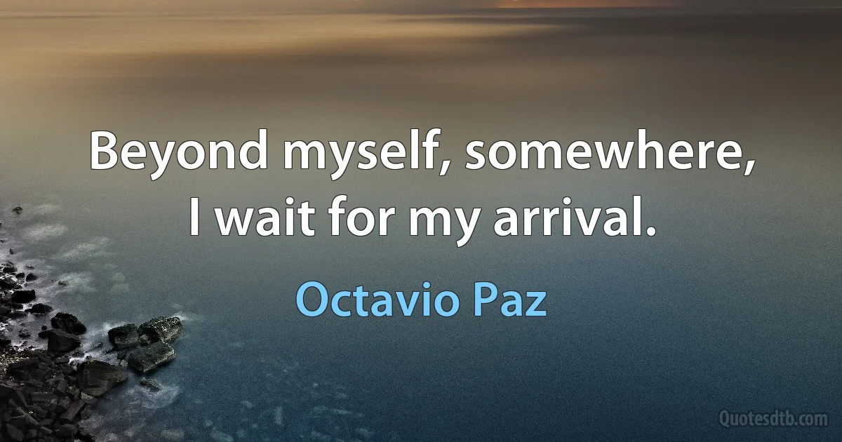 Beyond myself, somewhere,
I wait for my arrival. (Octavio Paz)