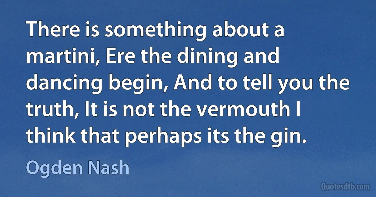 There is something about a martini, Ere the dining and dancing begin, And to tell you the truth, It is not the vermouth I think that perhaps its the gin. (Ogden Nash)