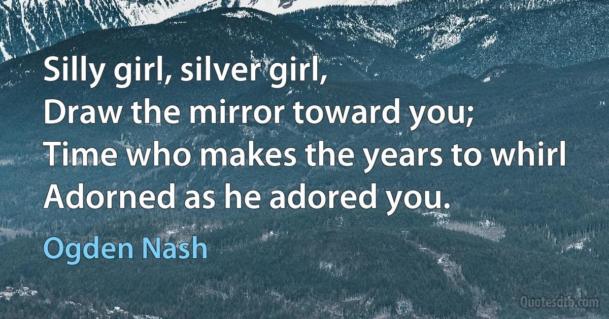 Silly girl, silver girl,
Draw the mirror toward you;
Time who makes the years to whirl
Adorned as he adored you. (Ogden Nash)