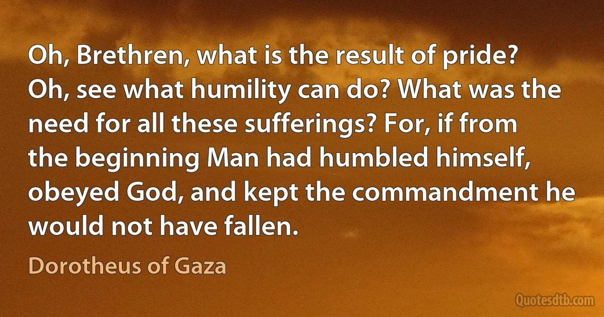 Oh, Brethren, what is the result of pride? Oh, see what humility can do? What was the need for all these sufferings? For, if from the beginning Man had humbled himself, obeyed God, and kept the commandment he would not have fallen. (Dorotheus of Gaza)