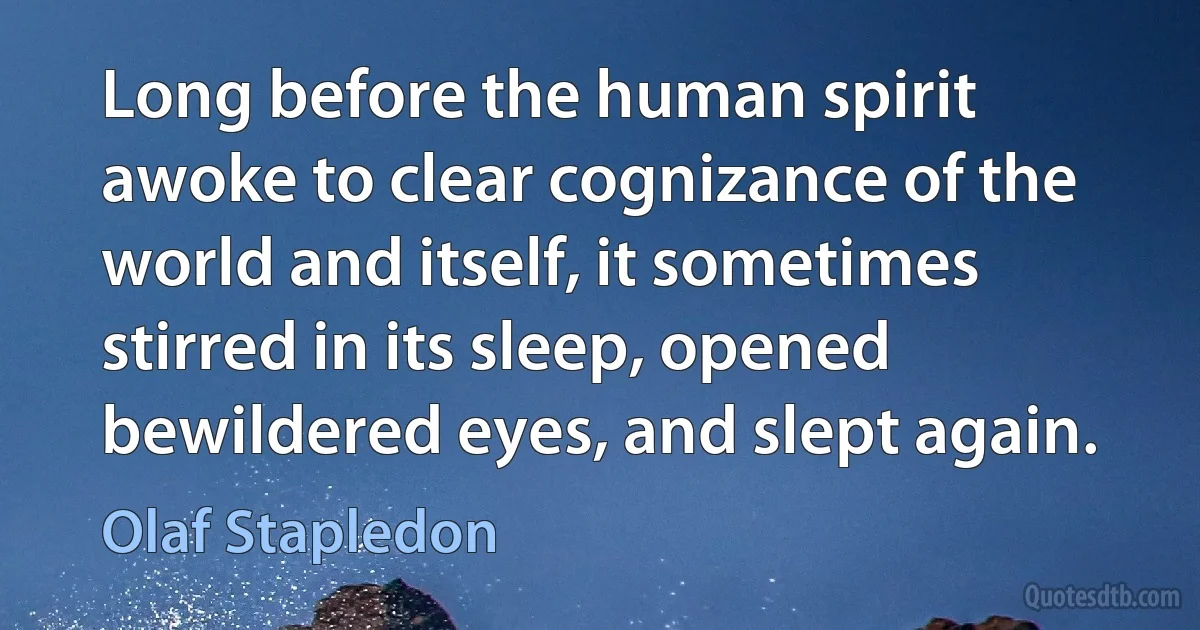 Long before the human spirit awoke to clear cognizance of the world and itself, it sometimes stirred in its sleep, opened bewildered eyes, and slept again. (Olaf Stapledon)