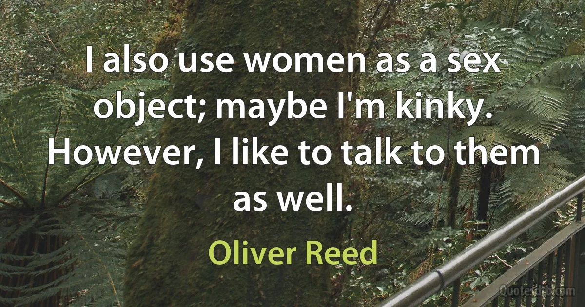 I also use women as a sex object; maybe I'm kinky. However, I like to talk to them as well. (Oliver Reed)