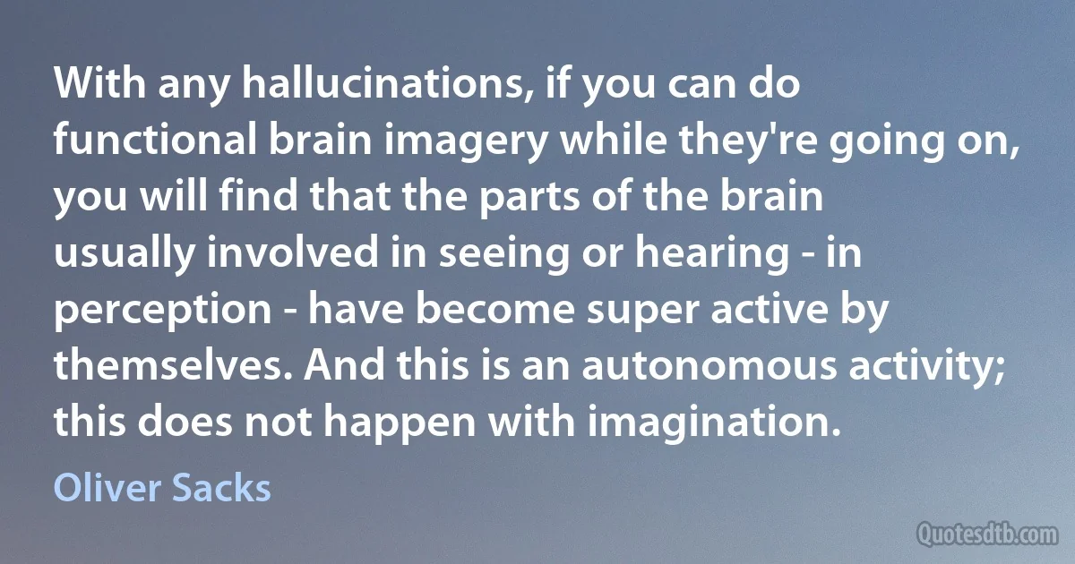 With any hallucinations, if you can do functional brain imagery while they're going on, you will find that the parts of the brain usually involved in seeing or hearing - in perception - have become super active by themselves. And this is an autonomous activity; this does not happen with imagination. (Oliver Sacks)