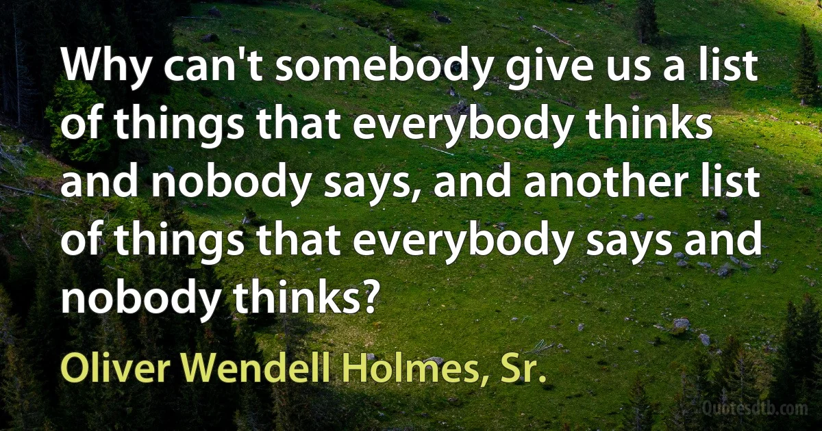 Why can't somebody give us a list of things that everybody thinks and nobody says, and another list of things that everybody says and nobody thinks? (Oliver Wendell Holmes, Sr.)