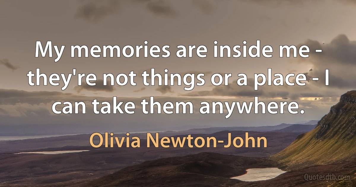 My memories are inside me - they're not things or a place - I can take them anywhere. (Olivia Newton-John)