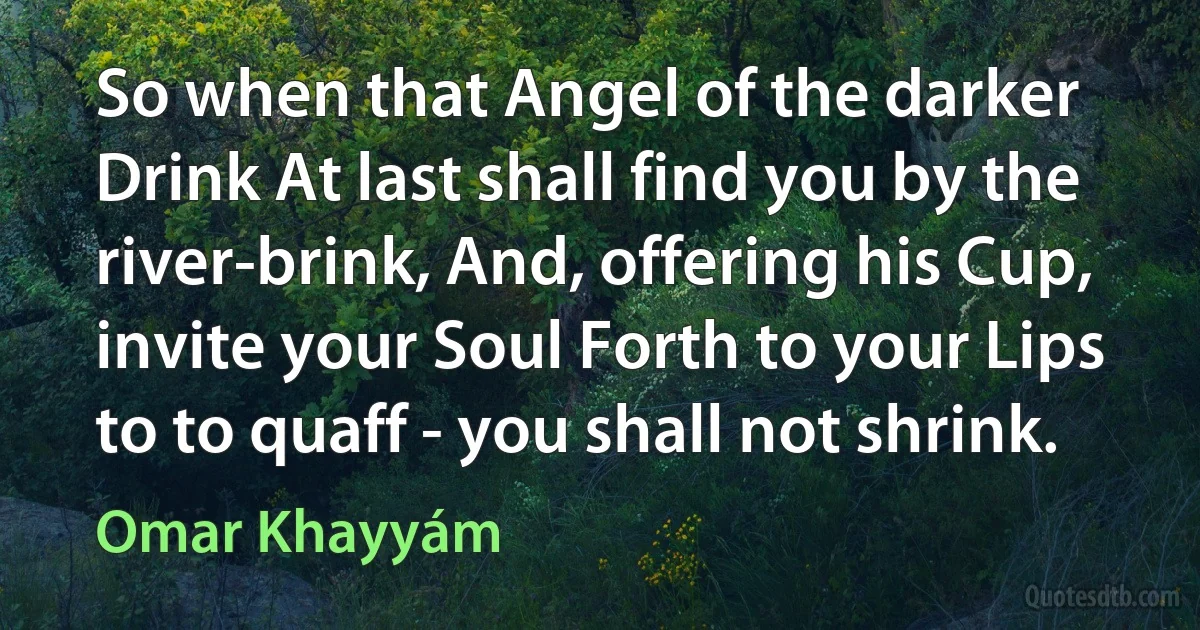 So when that Angel of the darker Drink At last shall find you by the river-brink, And, offering his Cup, invite your Soul Forth to your Lips to to quaff - you shall not shrink. (Omar Khayyám)