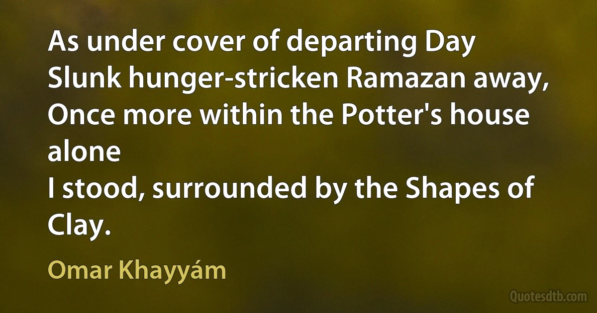 As under cover of departing Day
Slunk hunger-stricken Ramazan away,
Once more within the Potter's house alone
I stood, surrounded by the Shapes of Clay. (Omar Khayyám)