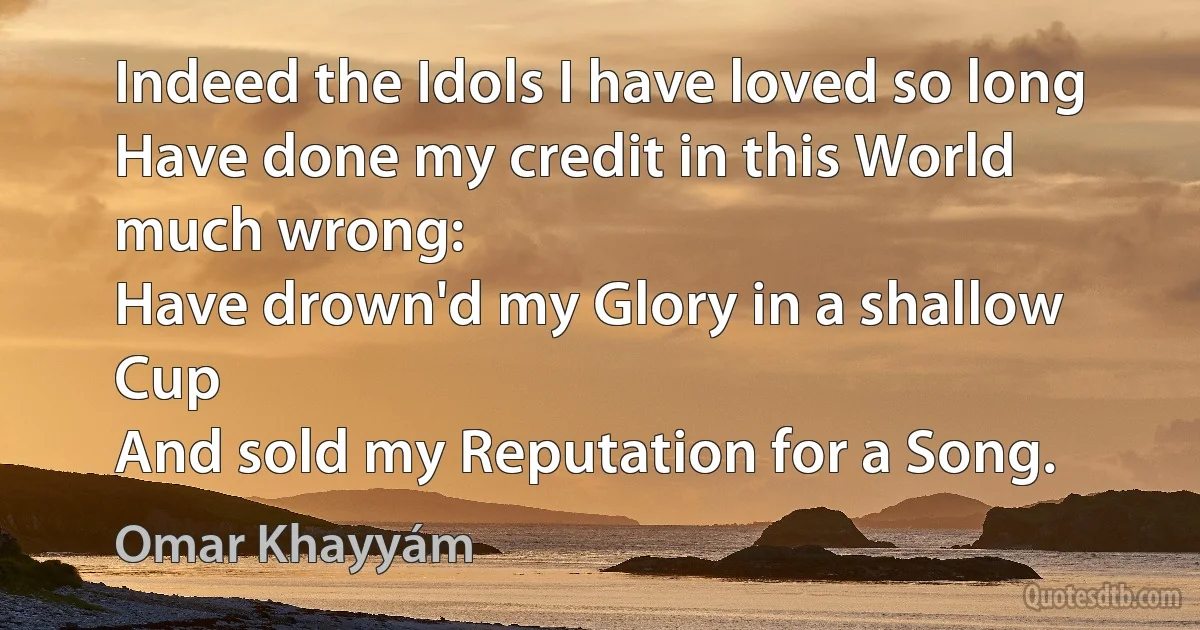 Indeed the Idols I have loved so long
Have done my credit in this World much wrong:
Have drown'd my Glory in a shallow Cup
And sold my Reputation for a Song. (Omar Khayyám)