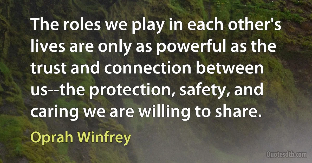 The roles we play in each other's lives are only as powerful as the trust and connection between us--the protection, safety, and caring we are willing to share. (Oprah Winfrey)