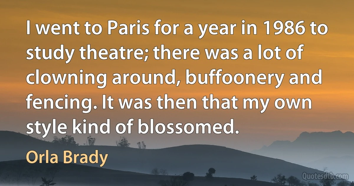 I went to Paris for a year in 1986 to study theatre; there was a lot of clowning around, buffoonery and fencing. It was then that my own style kind of blossomed. (Orla Brady)