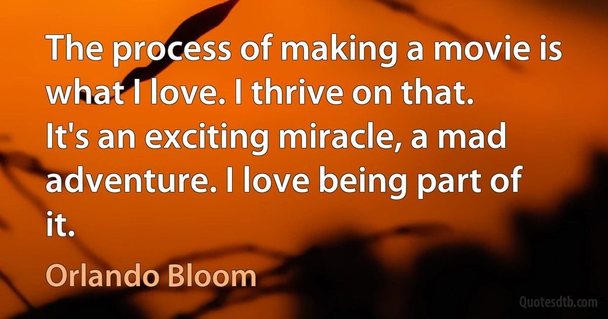 The process of making a movie is what I love. I thrive on that. It's an exciting miracle, a mad adventure. I love being part of it. (Orlando Bloom)