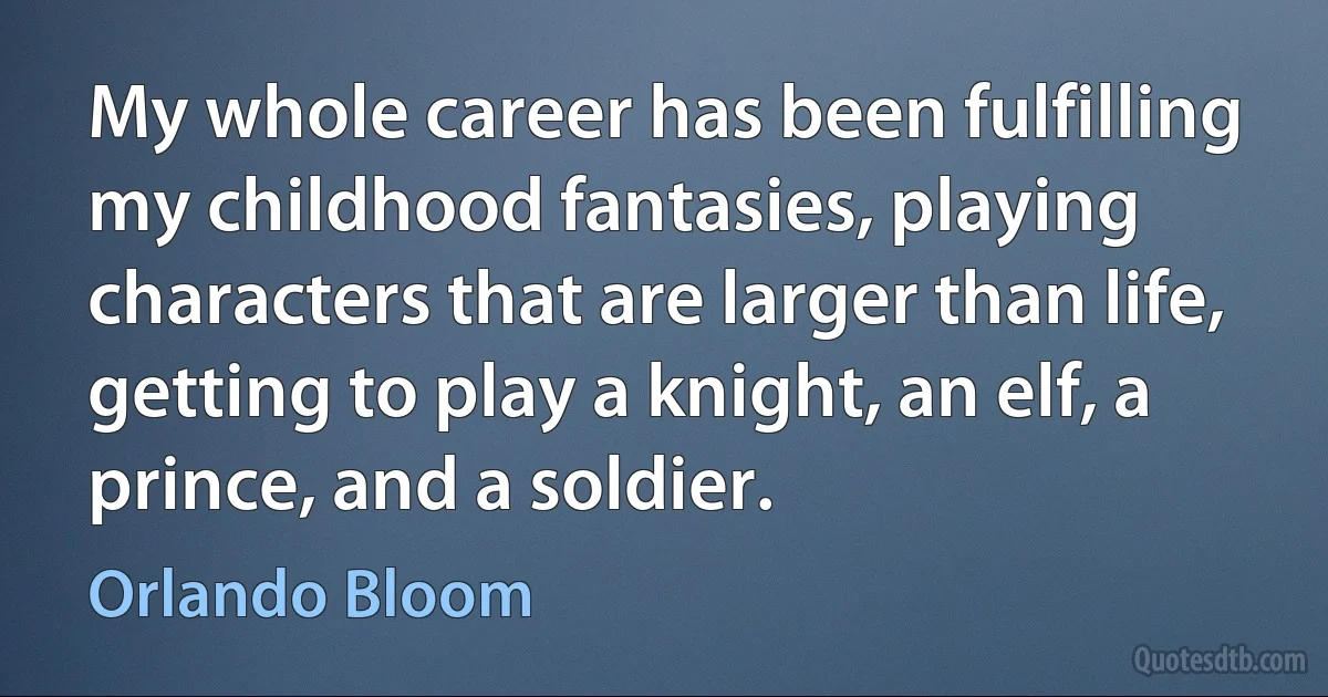 My whole career has been fulfilling my childhood fantasies, playing characters that are larger than life, getting to play a knight, an elf, a prince, and a soldier. (Orlando Bloom)