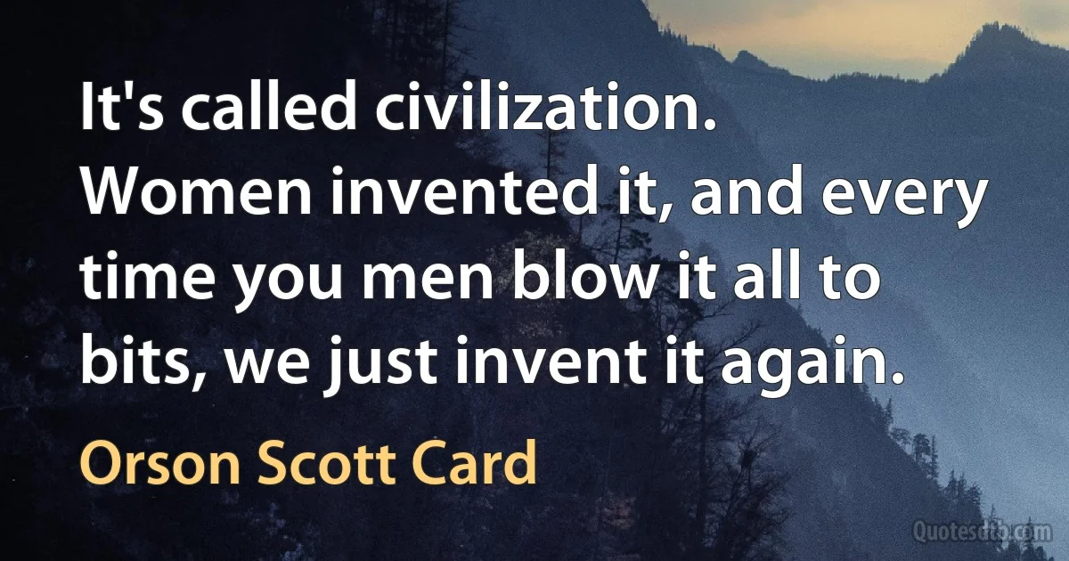 It's called civilization. Women invented it, and every time you men blow it all to bits, we just invent it again. (Orson Scott Card)