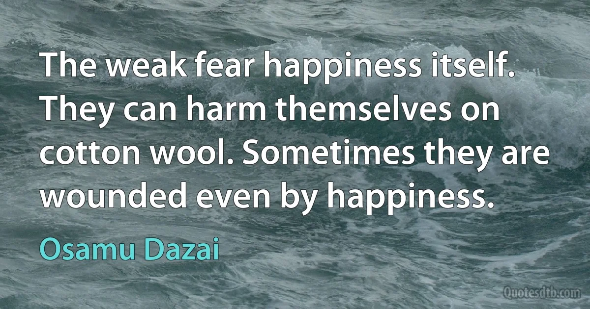 The weak fear happiness itself. They can harm themselves on cotton wool. Sometimes they are wounded even by happiness. (Osamu Dazai)