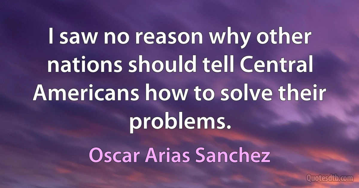 I saw no reason why other nations should tell Central Americans how to solve their problems. (Oscar Arias Sanchez)