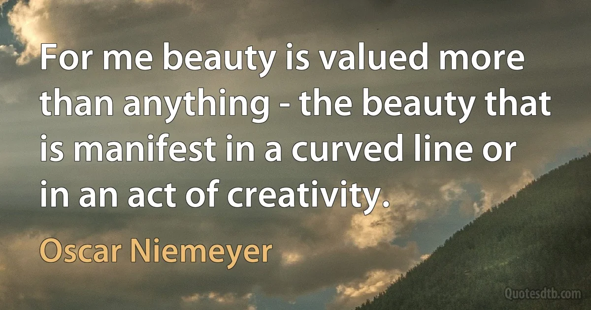 For me beauty is valued more than anything - the beauty that is manifest in a curved line or in an act of creativity. (Oscar Niemeyer)