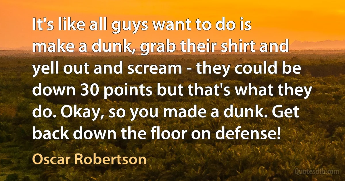 It's like all guys want to do is make a dunk, grab their shirt and yell out and scream - they could be down 30 points but that's what they do. Okay, so you made a dunk. Get back down the floor on defense! (Oscar Robertson)