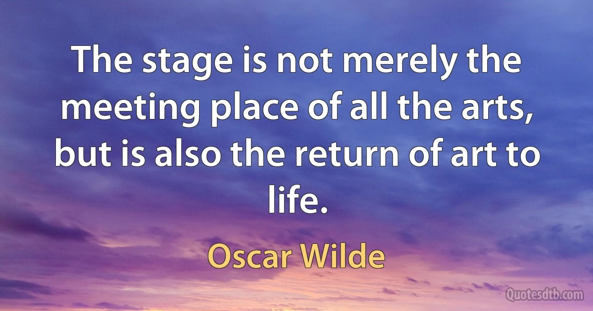 The stage is not merely the meeting place of all the arts, but is also the return of art to life. (Oscar Wilde)