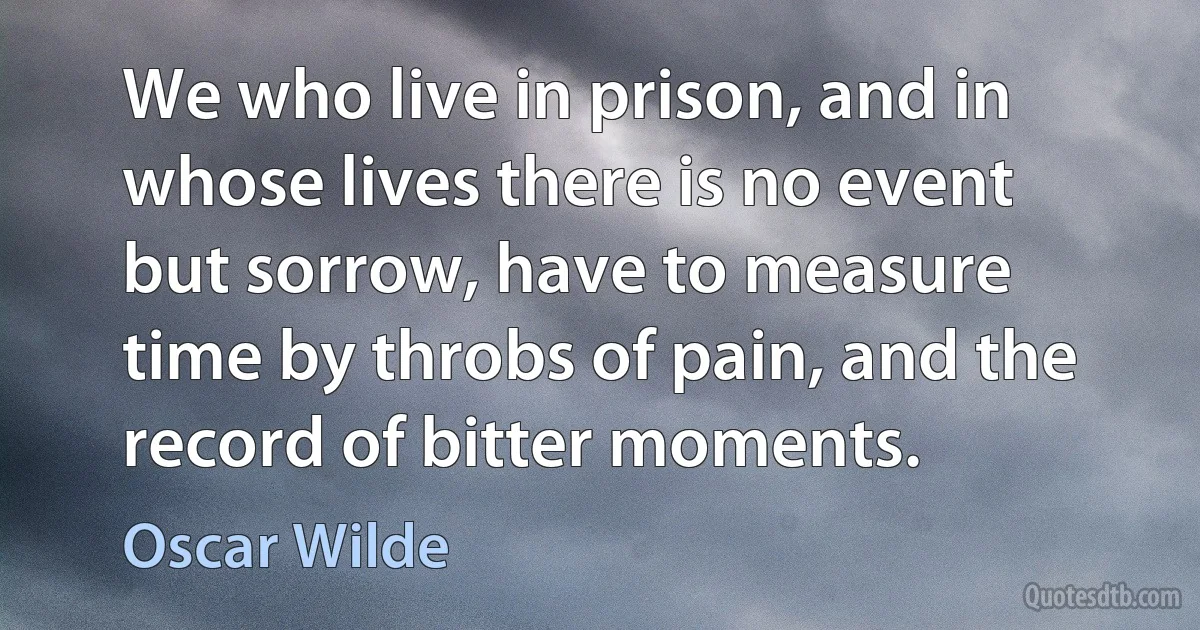 We who live in prison, and in whose lives there is no event but sorrow, have to measure time by throbs of pain, and the record of bitter moments. (Oscar Wilde)