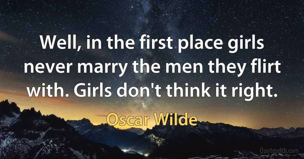 Well, in the first place girls never marry the men they flirt with. Girls don't think it right. (Oscar Wilde)