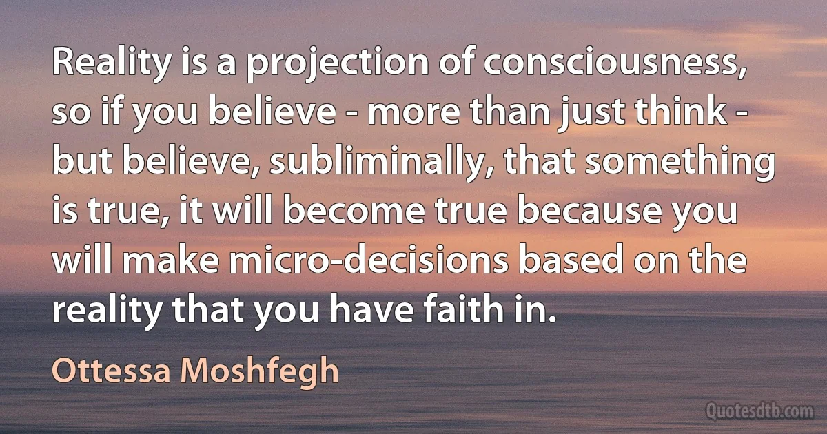 Reality is a projection of consciousness, so if you believe - more than just think - but believe, subliminally, that something is true, it will become true because you will make micro-decisions based on the reality that you have faith in. (Ottessa Moshfegh)