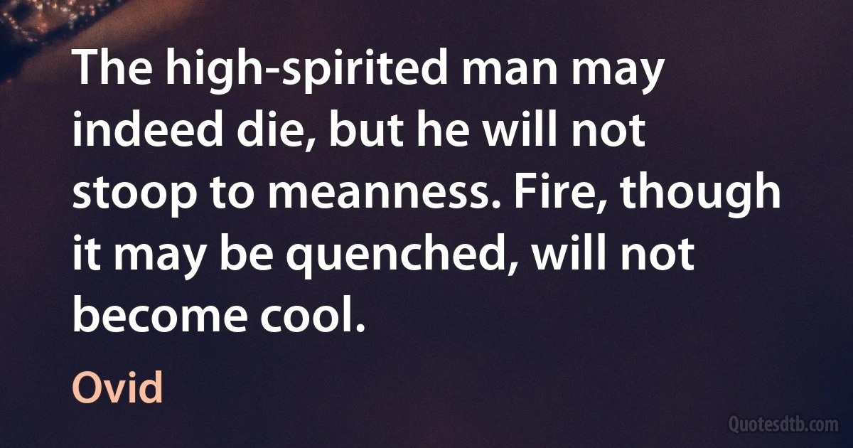 The high-spirited man may indeed die, but he will not stoop to meanness. Fire, though it may be quenched, will not become cool. (Ovid)