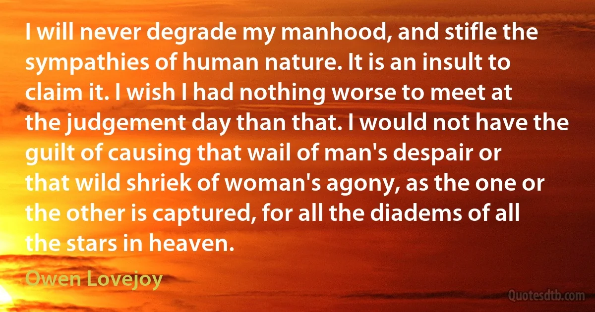 I will never degrade my manhood, and stifle the sympathies of human nature. It is an insult to claim it. I wish I had nothing worse to meet at the judgement day than that. I would not have the guilt of causing that wail of man's despair or that wild shriek of woman's agony, as the one or the other is captured, for all the diadems of all the stars in heaven. (Owen Lovejoy)