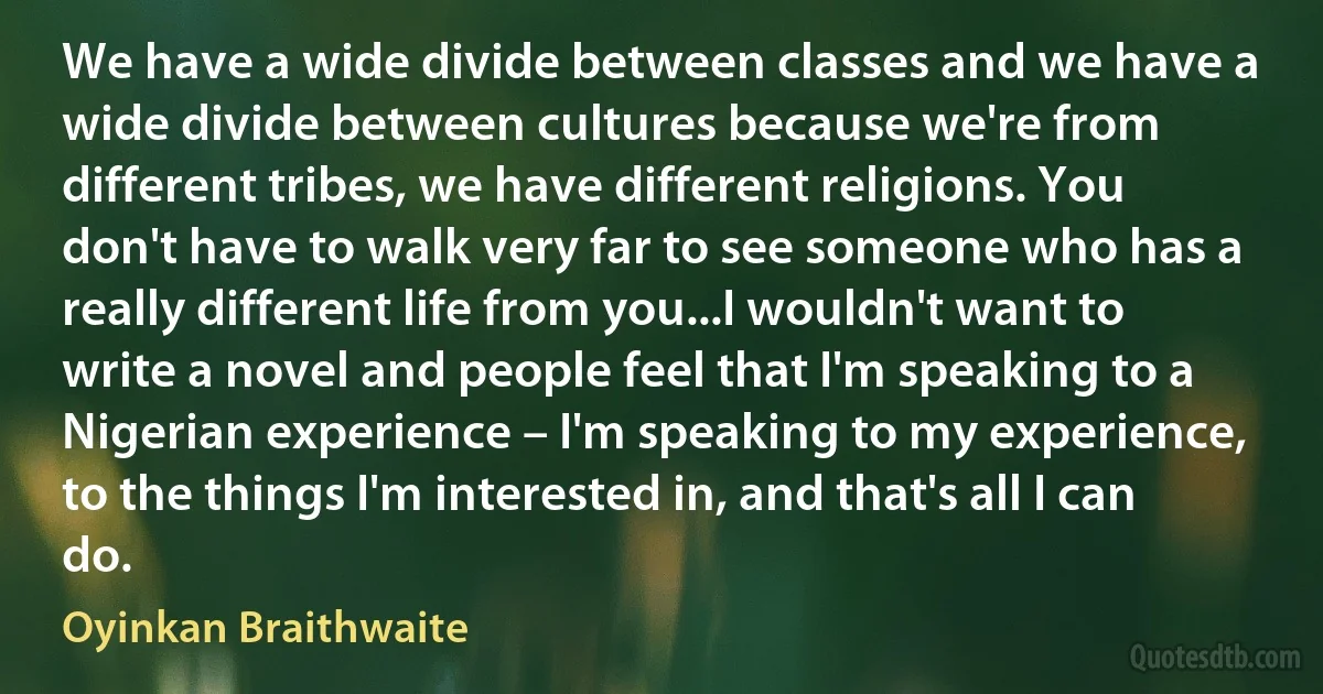 We have a wide divide between classes and we have a wide divide between cultures because we're from different tribes, we have different religions. You don't have to walk very far to see someone who has a really different life from you...I wouldn't want to write a novel and people feel that I'm speaking to a Nigerian experience – I'm speaking to my experience, to the things I'm interested in, and that's all I can do. (Oyinkan Braithwaite)