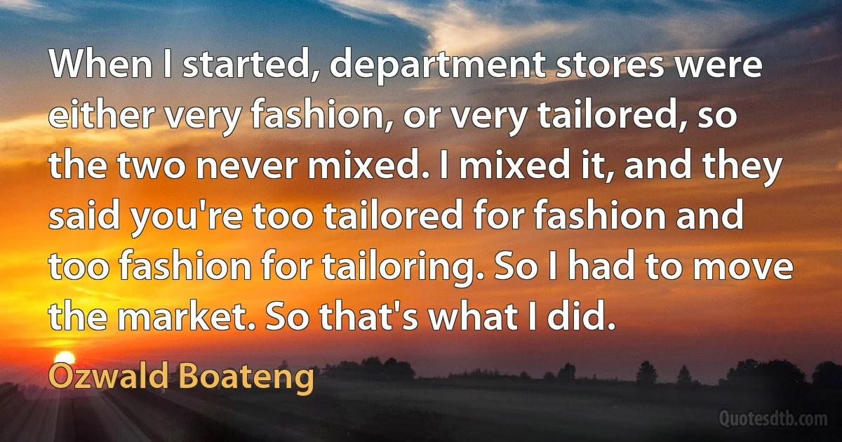 When I started, department stores were either very fashion, or very tailored, so the two never mixed. I mixed it, and they said you're too tailored for fashion and too fashion for tailoring. So I had to move the market. So that's what I did. (Ozwald Boateng)