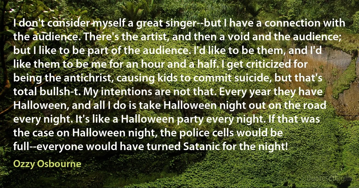 I don't consider myself a great singer--but I have a connection with the audience. There's the artist, and then a void and the audience; but I like to be part of the audience. I'd like to be them, and I'd like them to be me for an hour and a half. I get criticized for being the antichrist, causing kids to commit suicide, but that's total bullsh-t. My intentions are not that. Every year they have Halloween, and all I do is take Halloween night out on the road every night. It's like a Halloween party every night. If that was the case on Halloween night, the police cells would be full--everyone would have turned Satanic for the night! (Ozzy Osbourne)