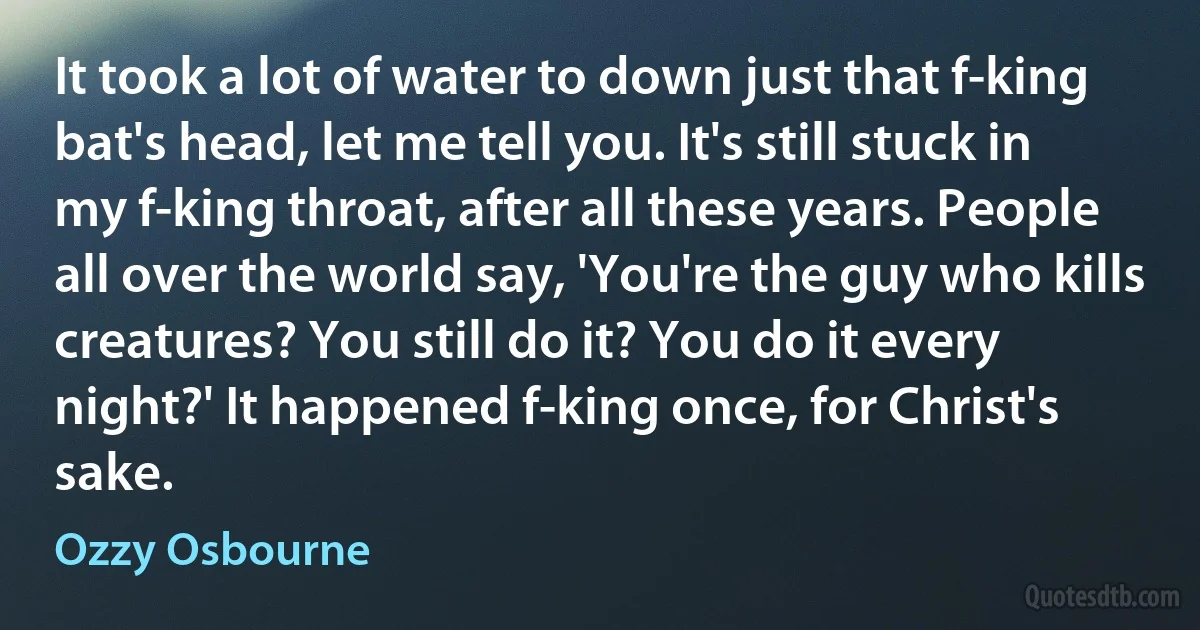 It took a lot of water to down just that f-king bat's head, let me tell you. It's still stuck in my f-king throat, after all these years. People all over the world say, 'You're the guy who kills creatures? You still do it? You do it every night?' It happened f-king once, for Christ's sake. (Ozzy Osbourne)