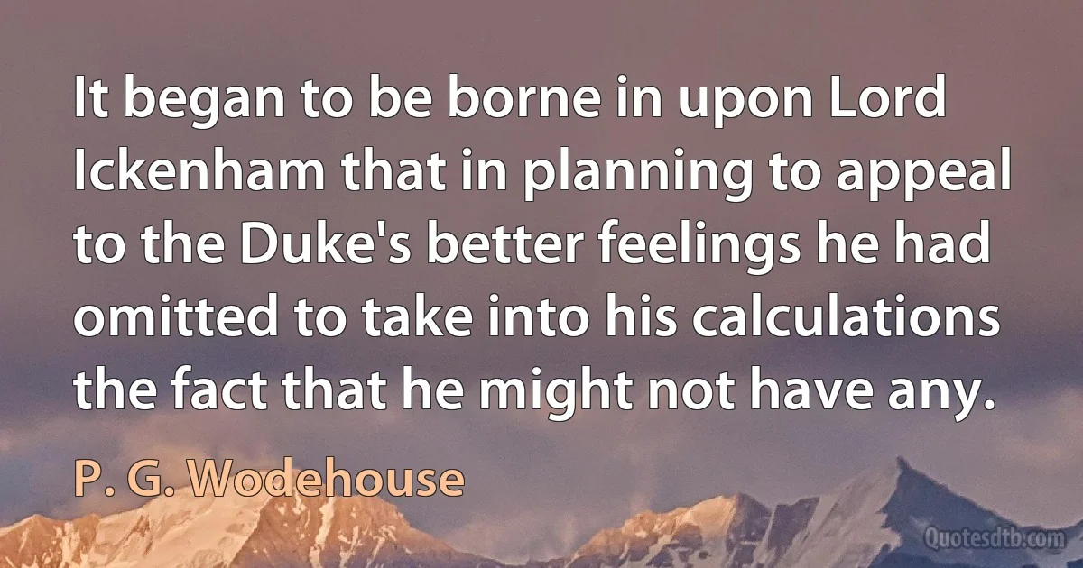 It began to be borne in upon Lord Ickenham that in planning to appeal to the Duke's better feelings he had omitted to take into his calculations the fact that he might not have any. (P. G. Wodehouse)