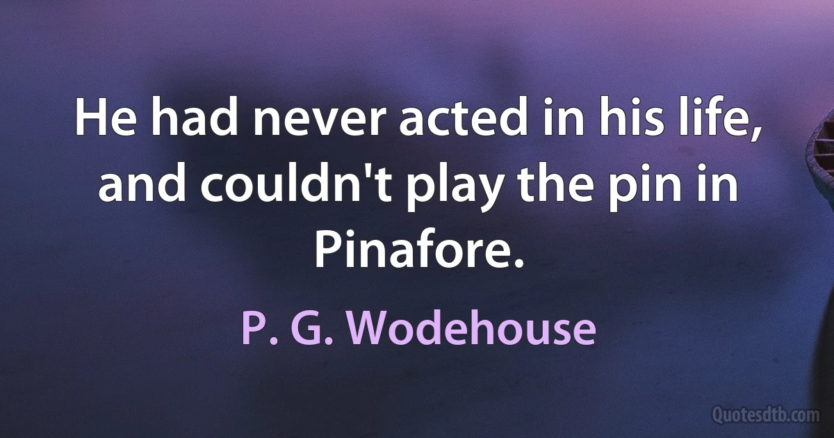 He had never acted in his life, and couldn't play the pin in Pinafore. (P. G. Wodehouse)