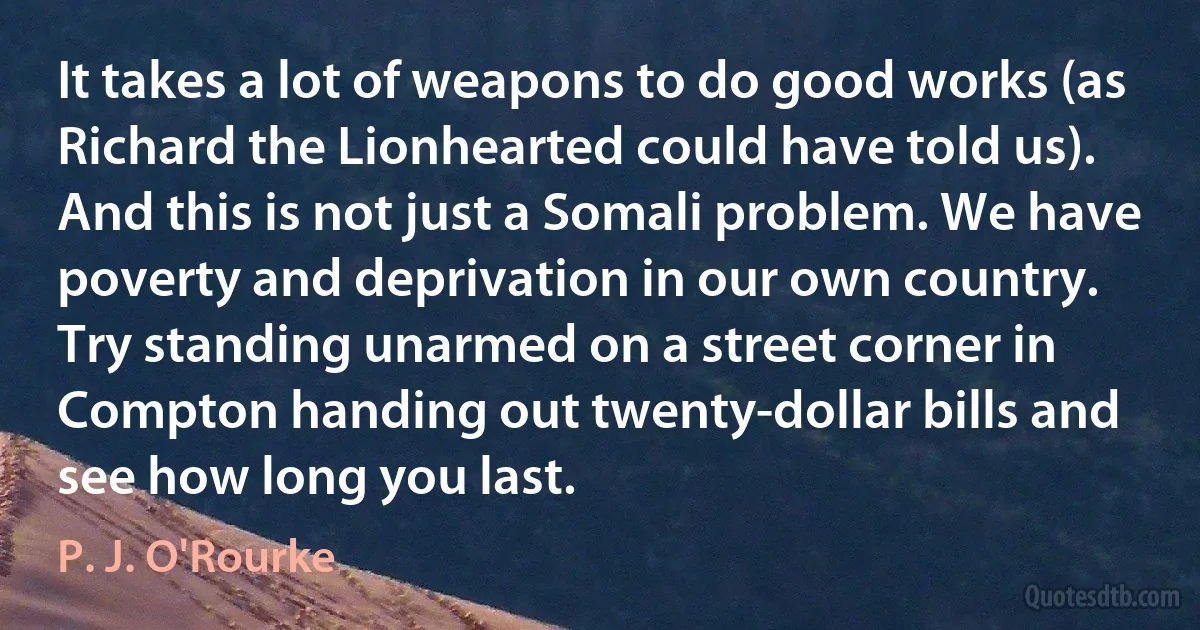 It takes a lot of weapons to do good works (as Richard the Lionhearted could have told us). And this is not just a Somali problem. We have poverty and deprivation in our own country. Try standing unarmed on a street corner in Compton handing out twenty-dollar bills and see how long you last. (P. J. O'Rourke)