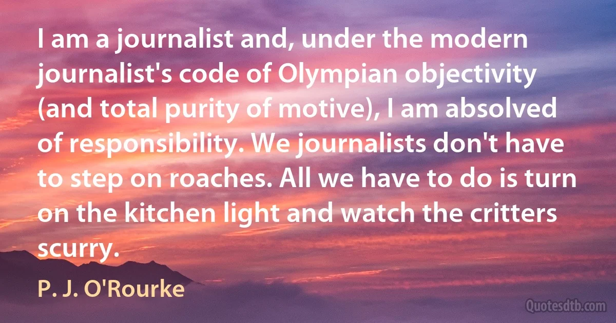 I am a journalist and, under the modern journalist's code of Olympian objectivity (and total purity of motive), I am absolved of responsibility. We journalists don't have to step on roaches. All we have to do is turn on the kitchen light and watch the critters scurry. (P. J. O'Rourke)