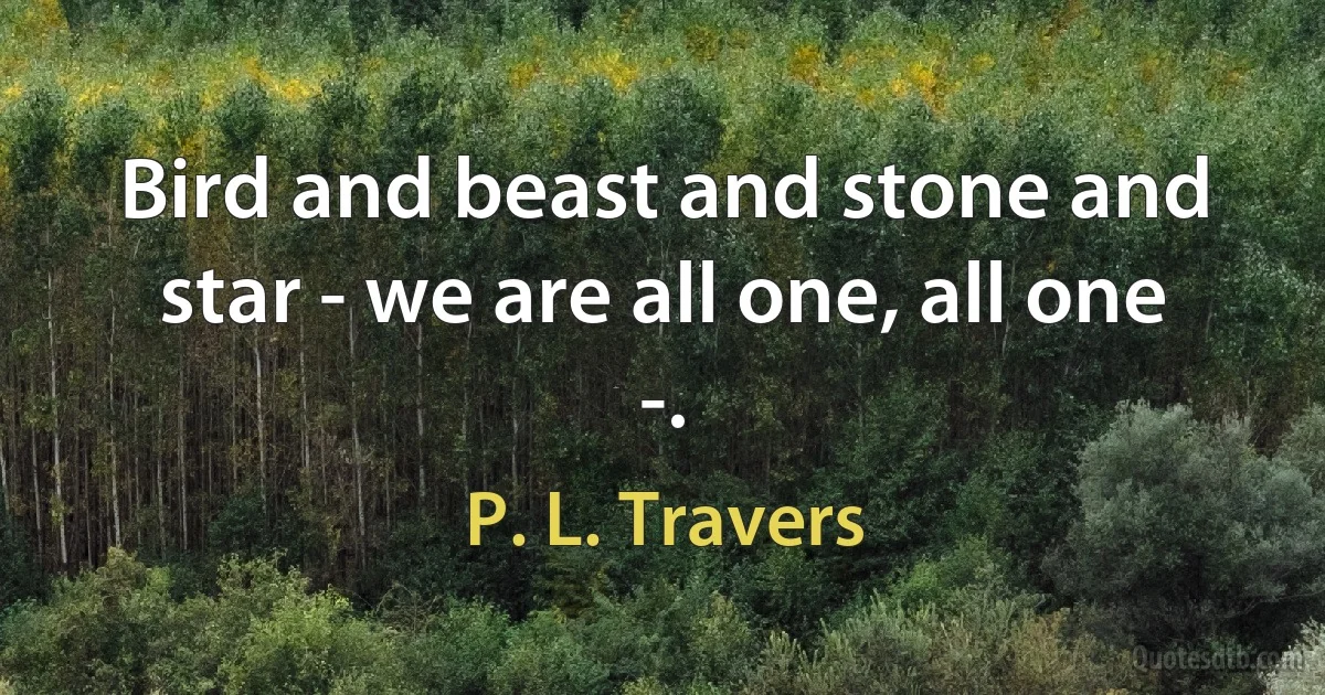 Bird and beast and stone and star - we are all one, all one -. (P. L. Travers)