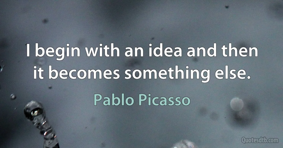 I begin with an idea and then it becomes something else. (Pablo Picasso)