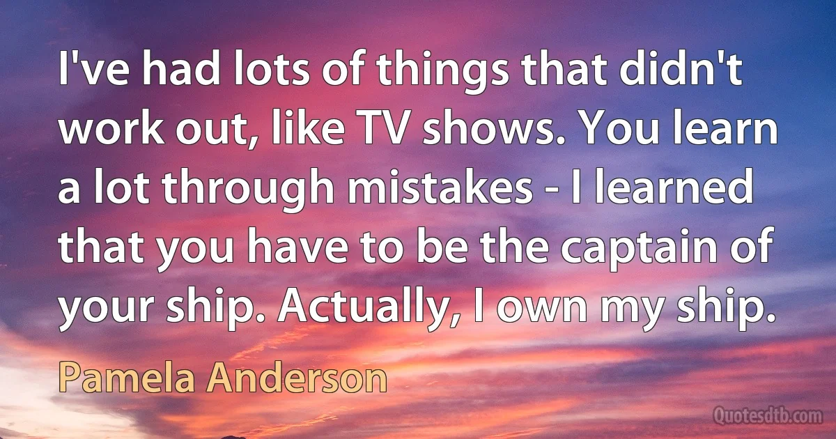 I've had lots of things that didn't work out, like TV shows. You learn a lot through mistakes - I learned that you have to be the captain of your ship. Actually, I own my ship. (Pamela Anderson)