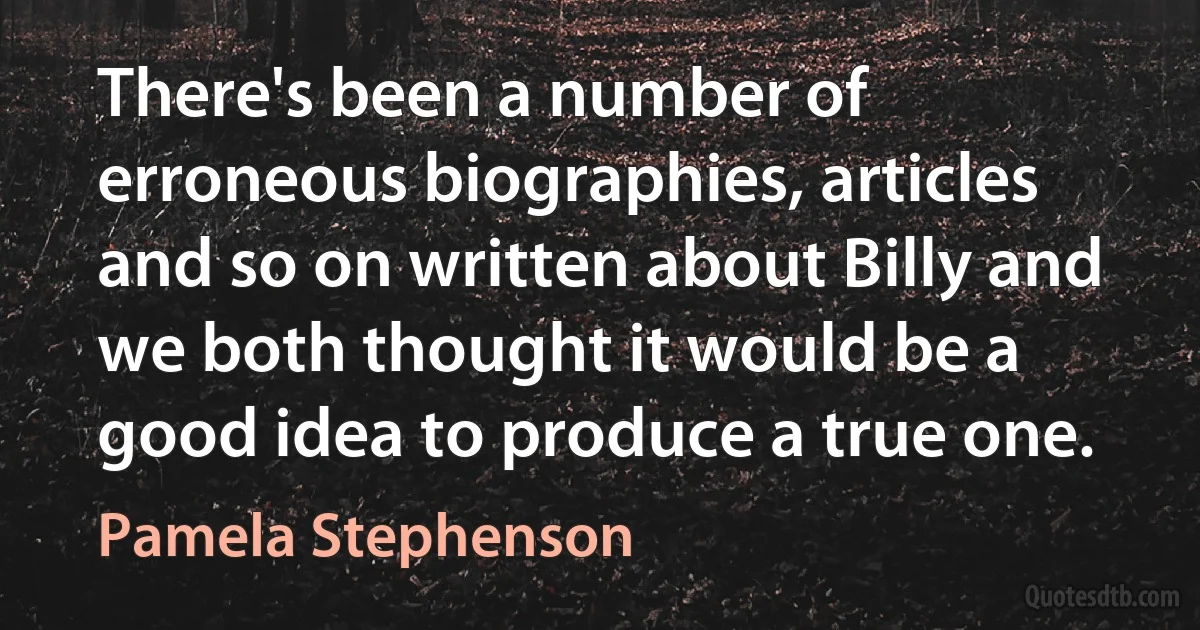 There's been a number of erroneous biographies, articles and so on written about Billy and we both thought it would be a good idea to produce a true one. (Pamela Stephenson)