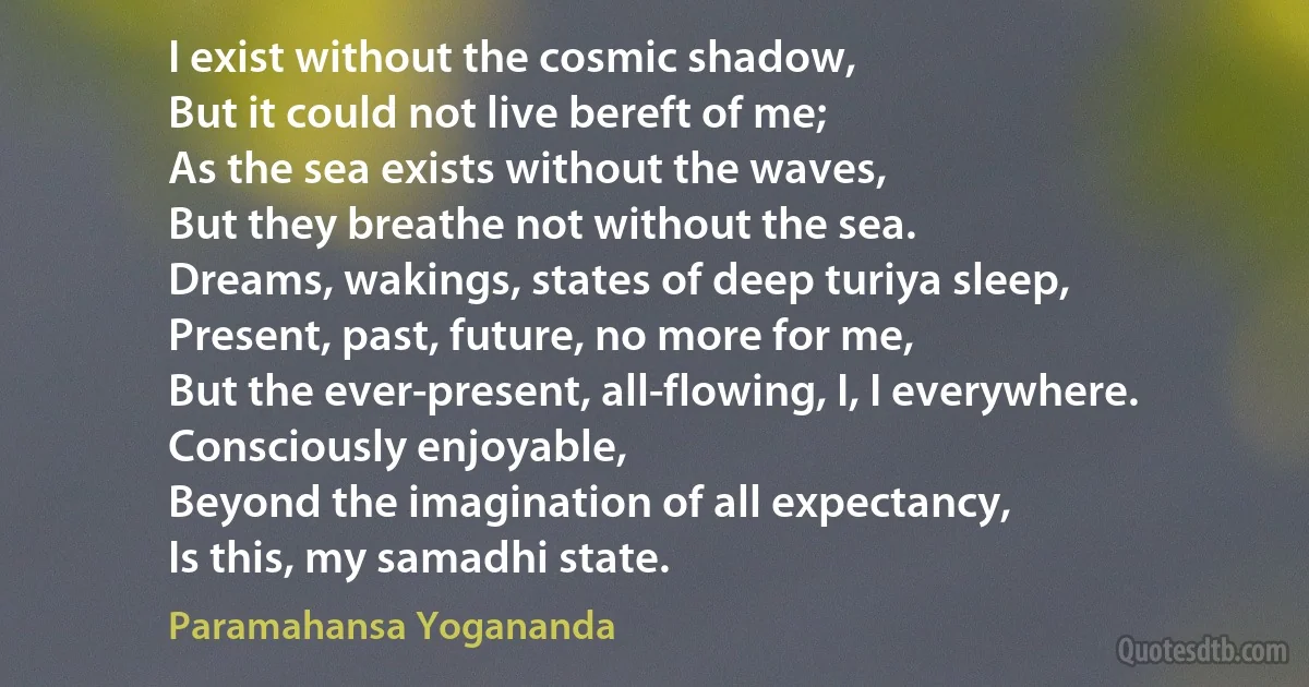 I exist without the cosmic shadow,
But it could not live bereft of me;
As the sea exists without the waves,
But they breathe not without the sea.
Dreams, wakings, states of deep turiya sleep,
Present, past, future, no more for me,
But the ever-present, all-flowing, I, I everywhere.
Consciously enjoyable,
Beyond the imagination of all expectancy,
Is this, my samadhi state. (Paramahansa Yogananda)