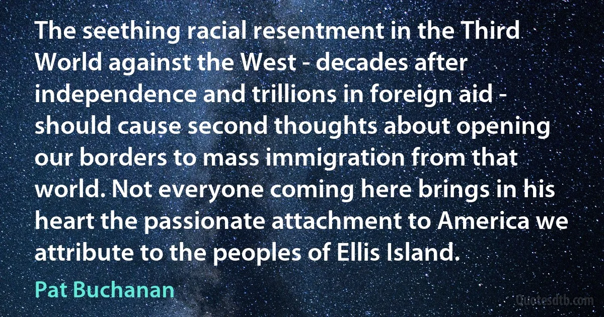 The seething racial resentment in the Third World against the West - decades after independence and trillions in foreign aid - should cause second thoughts about opening our borders to mass immigration from that world. Not everyone coming here brings in his heart the passionate attachment to America we attribute to the peoples of Ellis Island. (Pat Buchanan)